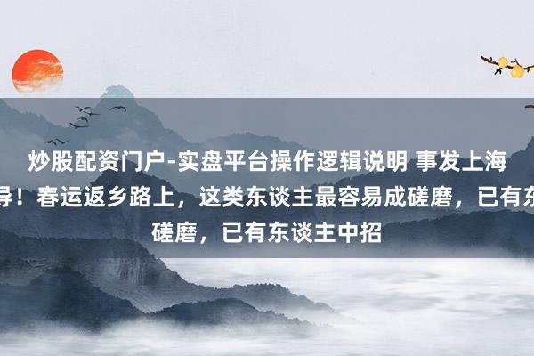 炒股配资门户-实盘平台操作逻辑说明 事发上海，热切教导！春运返乡路上，这类东谈主最容易成磋磨，已有东谈主中招