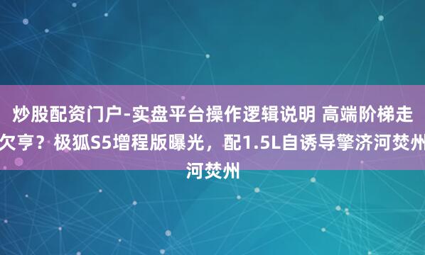 炒股配资门户-实盘平台操作逻辑说明 高端阶梯走欠亨？极狐S5增程版曝光，配1.5L自诱导擎济河焚州