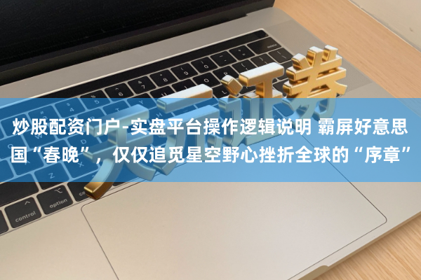 炒股配资门户-实盘平台操作逻辑说明 霸屏好意思国“春晚”，仅仅追觅星空野心挫折全球的“序章”