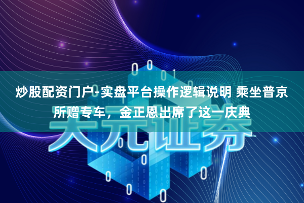 炒股配资门户-实盘平台操作逻辑说明 乘坐普京所赠专车，金正恩出席了这一庆典