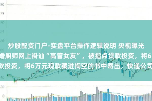炒股配资门户-实盘平台操作逻辑说明 央视曝光一齐“情感骗局”：未婚厨师网上褂讪“高管女友”，被指点贷款投资，将6万元现款藏进掏空的书中寄出，快递公司发现畸形报警