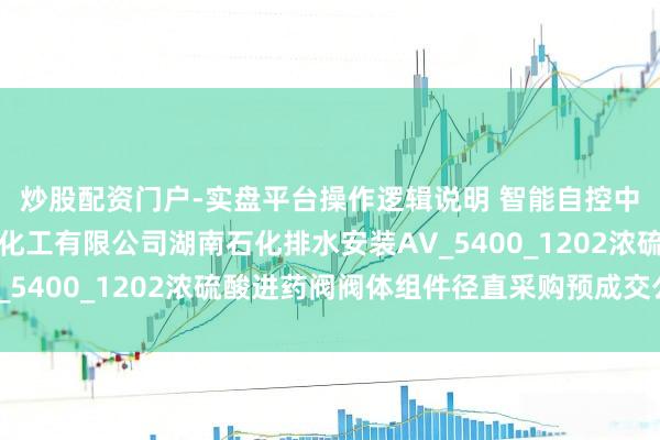 炒股配资门户-实盘平台操作逻辑说明 智能自控中标：中石化湖南石油化工有限公司湖南石化排水安装AV_5400_1202浓硫酸进药阀阀体组件径直采购预成交公示