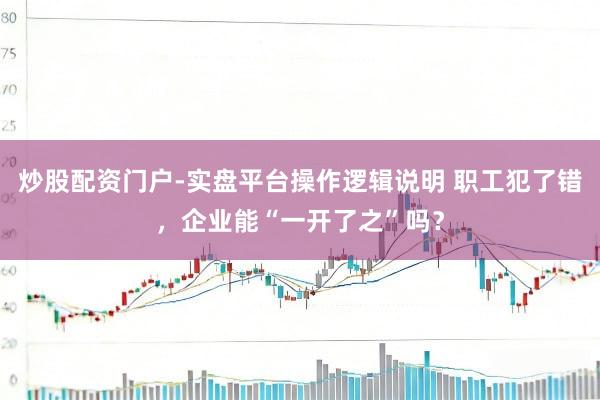 炒股配资门户-实盘平台操作逻辑说明 职工犯了错，企业能“一开了之”吗？