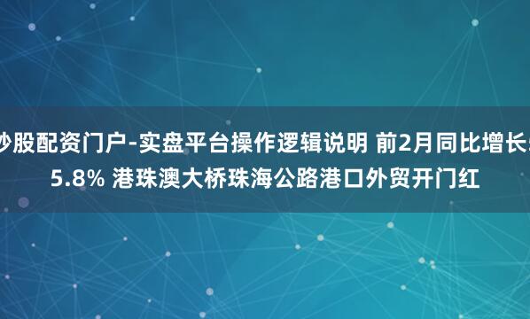 炒股配资门户-实盘平台操作逻辑说明 前2月同比增长55.8% 港珠澳大桥珠海公路港口外贸开门红