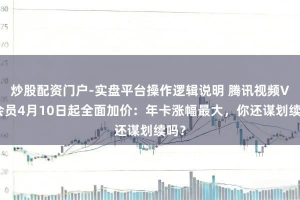炒股配资门户-实盘平台操作逻辑说明 腾讯视频VIP会员4月10日起全面加价：年卡涨幅最大，你还谋划续吗？